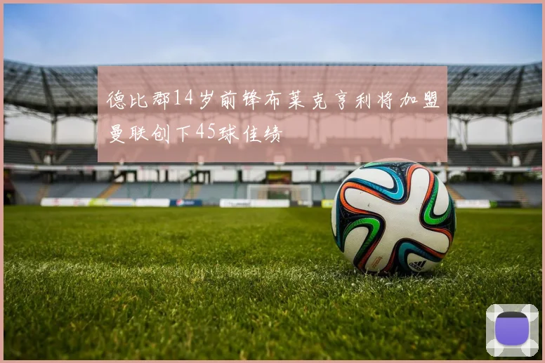 德比郡14岁前锋布莱克亨利将加盟曼联创下45球佳绩