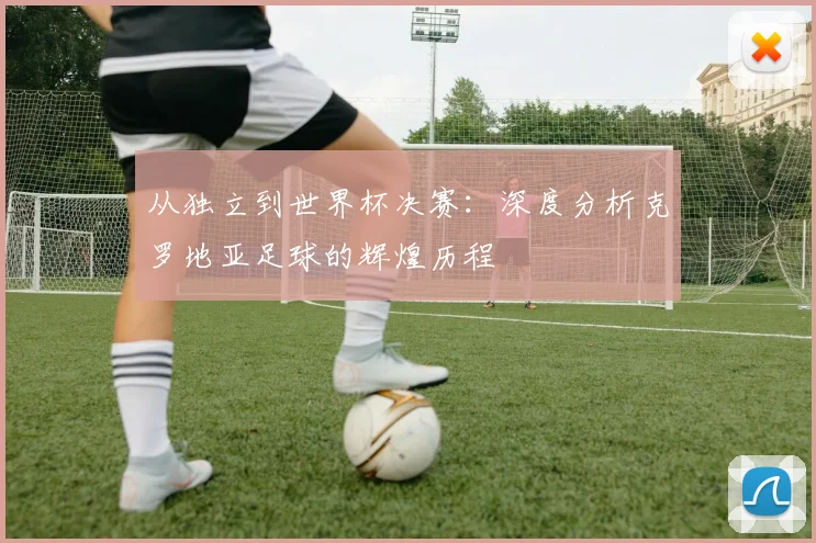 从独立到世界杯决赛：深度分析克罗地亚足球的辉煌历程