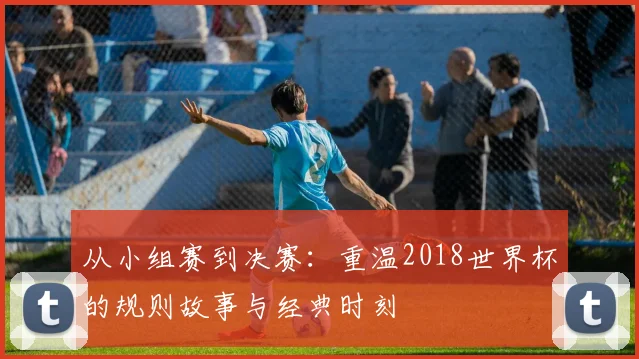 从小组赛到决赛：重温2018世界杯的规则故事与经典时刻