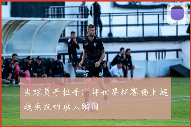 当球员手拉手：评世界杯赛场上超越竞技的动人瞬间
